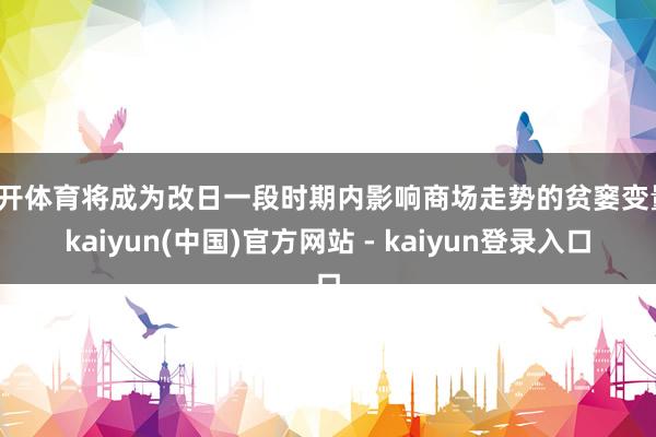 云开体育将成为改日一段时期内影响商场走势的贫窭变量-kaiyun(中国)官方网站 - kaiyun登录入口