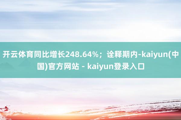开云体育同比增长248.64%；诠释期内-kaiyun(中国)官方网站 - kaiyun登录入口
