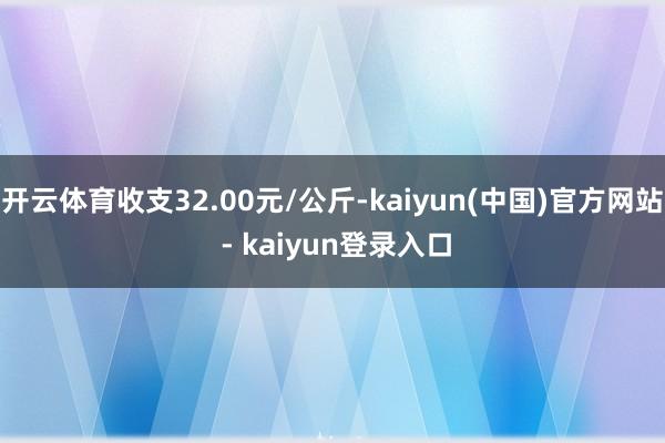 开云体育收支32.00元/公斤-kaiyun(中国)官方网站 - kaiyun登录入口