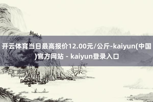 开云体育当日最高报价12.00元/公斤-kaiyun(中国)官方网站 - kaiyun登录入口