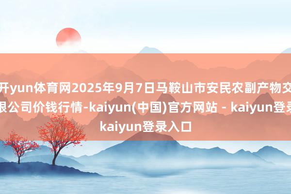 开yun体育网2025年9月7日马鞍山市安民农副产物交易有限公司价钱行情-kaiyun(中国)官方网站 - kaiyun登录入口
