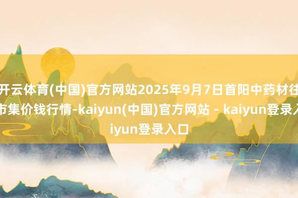 开云体育(中国)官方网站2025年9月7日首阳中药材往来市集价钱行情-kaiyun(中国)官方网站 - kaiyun登录入口