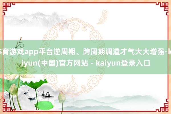 体育游戏app平台逆周期、跨周期调遣才气大大增强-kaiyun(中国)官方网站 - kaiyun登录入口