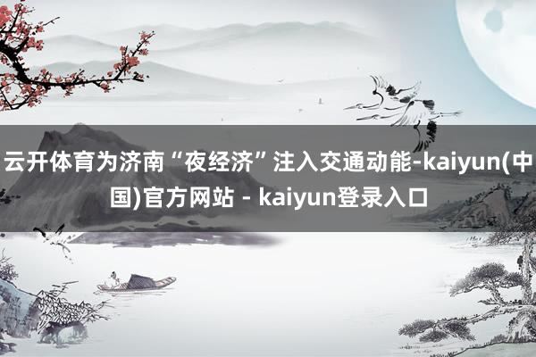 云开体育为济南“夜经济”注入交通动能-kaiyun(中国)官方网站 - kaiyun登录入口