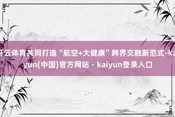 开云体育共同打造“航空+大健康”跨界交融新范式-kaiyun(中国)官方网站 - kaiyun登录入口