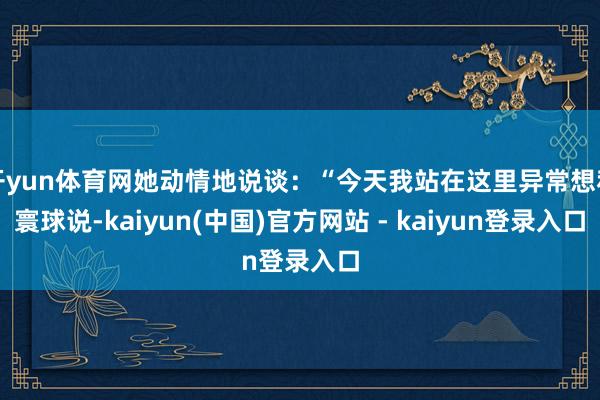 开yun体育网她动情地说谈：“今天我站在这里异常想和寰球说-kaiyun(中国)官方网站 - kaiyun登录入口