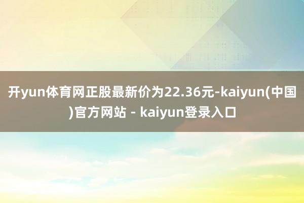 开yun体育网正股最新价为22.36元-kaiyun(中国)官方网站 - kaiyun登录入口