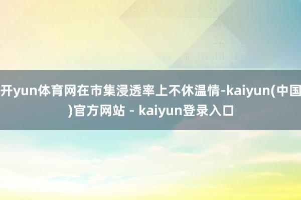 开yun体育网在市集浸透率上不休温情-kaiyun(中国)官方网站 - kaiyun登录入口