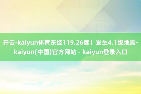 开云·kaiyun体育东经119.26度）发生4.1级地震-kaiyun(中国)官方网站 - kaiyun登录入口