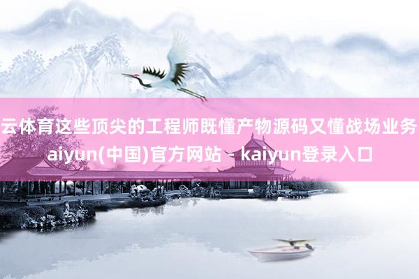 开云体育这些顶尖的工程师既懂产物源码又懂战场业务-kaiyun(中国)官方网站 - kaiyun登录入口