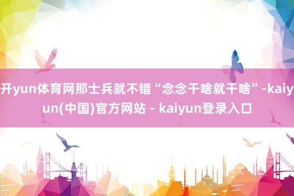 开yun体育网那士兵就不错“念念干啥就干啥”-kaiyun(中国)官方网站 - kaiyun登录入口