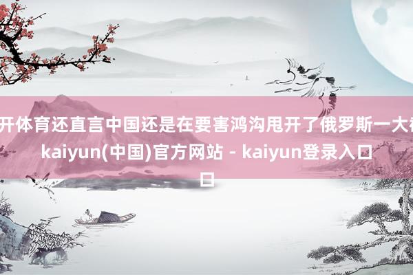 云开体育还直言中国还是在要害鸿沟甩开了俄罗斯一大截-kaiyun(中国)官方网站 - kaiyun登录入口