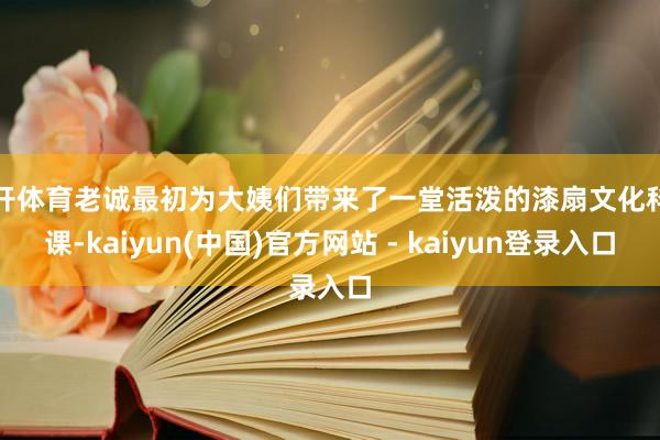 云开体育老诚最初为大姨们带来了一堂活泼的漆扇文化科普课-kaiyun(中国)官方网站 - kaiyun登录入口