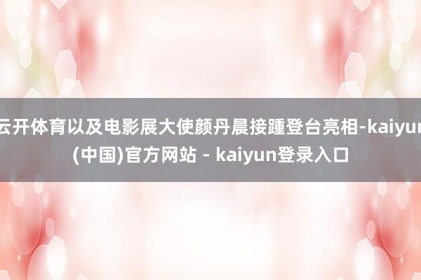 云开体育以及电影展大使颜丹晨接踵登台亮相-kaiyun(中国)官方网站 - kaiyun登录入口
