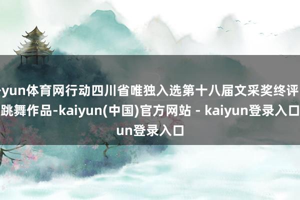 开yun体育网行动四川省唯独入选第十八届文采奖终评的跳舞作品-kaiyun(中国)官方网站 - kaiyun登录入口