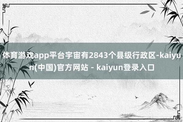 体育游戏app平台宇宙有2843个县级行政区-kaiyun(中国)官方网站 - kaiyun登录入口