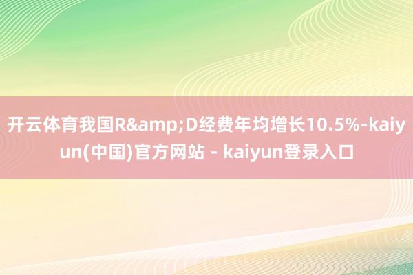 开云体育我国R&D经费年均增长10.5%-kaiyun(中国)官方网站 - kaiyun登录入口