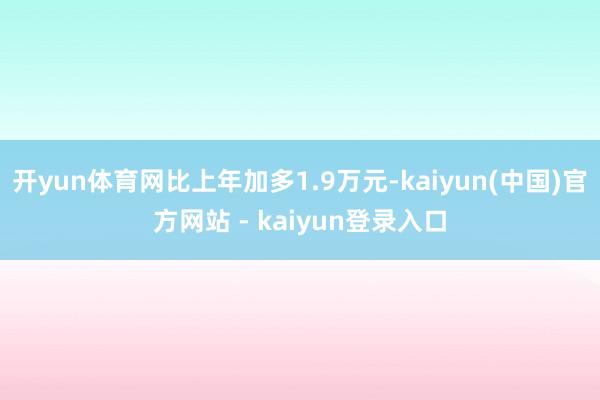 开yun体育网比上年加多1.9万元-kaiyun(中国)官方网站 - kaiyun登录入口