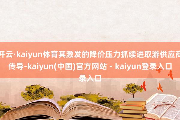 开云·kaiyun体育其激发的降价压力抓续进取游供应商传导-kaiyun(中国)官方网站 - kaiyun登录入口