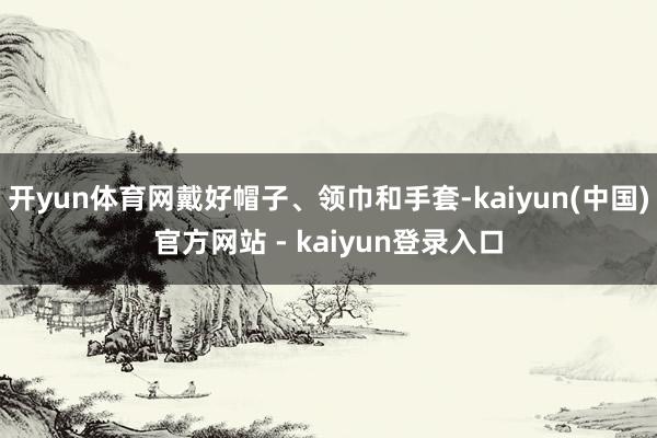 开yun体育网戴好帽子、领巾和手套-kaiyun(中国)官方网站 - kaiyun登录入口