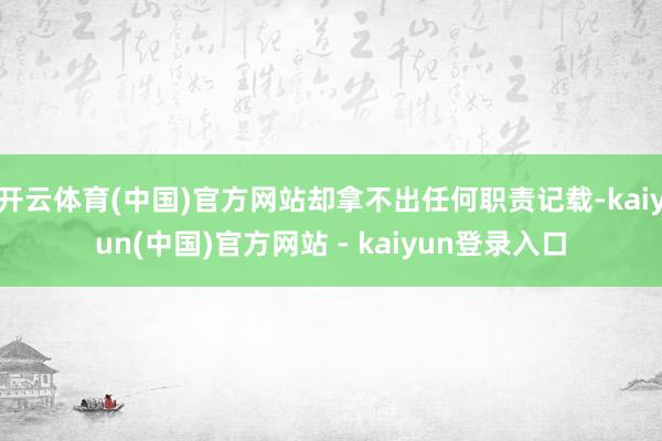 开云体育(中国)官方网站却拿不出任何职责记载-kaiyun(中国)官方网站 - kaiyun登录入口