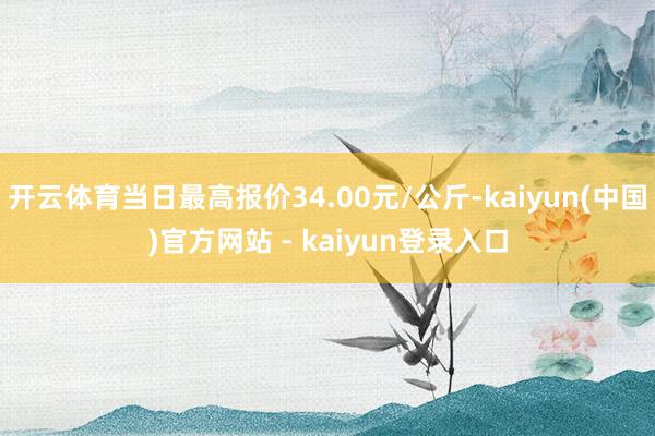 开云体育当日最高报价34.00元/公斤-kaiyun(中国)官方网站 - kaiyun登录入口