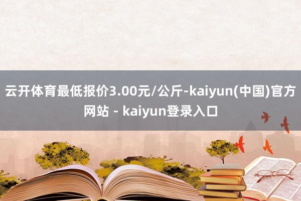 云开体育最低报价3.00元/公斤-kaiyun(中国)官方网站 - kaiyun登录入口