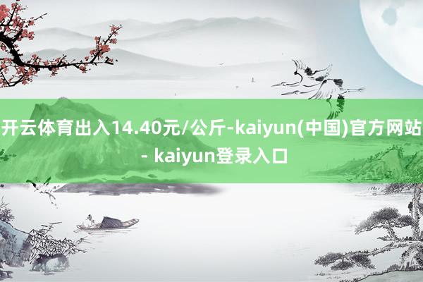 开云体育出入14.40元/公斤-kaiyun(中国)官方网站 - kaiyun登录入口