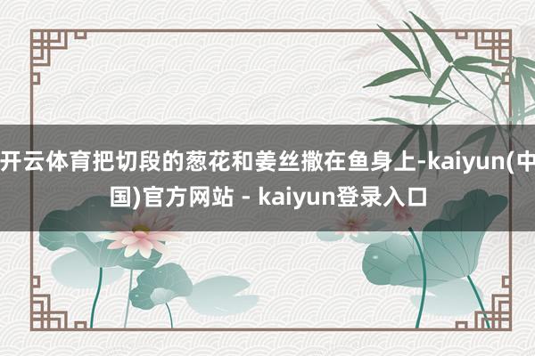 开云体育把切段的葱花和姜丝撒在鱼身上-kaiyun(中国)官方网站 - kaiyun登录入口