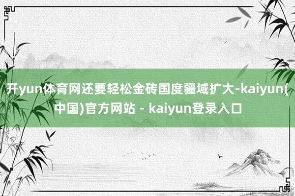 开yun体育网还要轻松金砖国度疆域扩大-kaiyun(中国)官方网站 - kaiyun登录入口