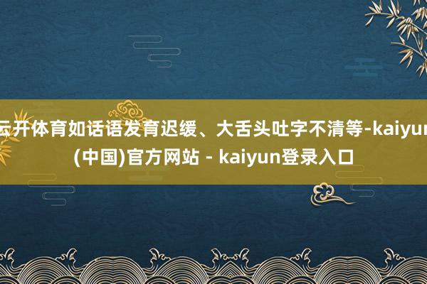 云开体育如话语发育迟缓、大舌头吐字不清等-kaiyun(中国)官方网站 - kaiyun登录入口