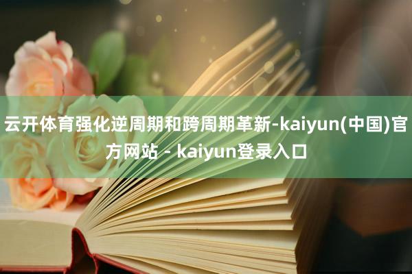 云开体育强化逆周期和跨周期革新-kaiyun(中国)官方网站 - kaiyun登录入口