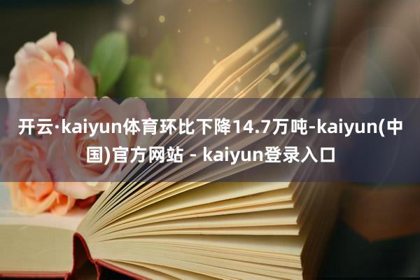 开云·kaiyun体育环比下降14.7万吨-kaiyun(中国)官方网站 - kaiyun登录入口