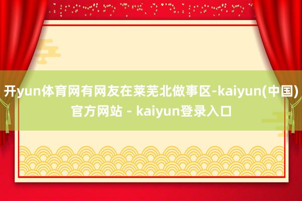 开yun体育网有网友在莱芜北做事区-kaiyun(中国)官方网站 - kaiyun登录入口