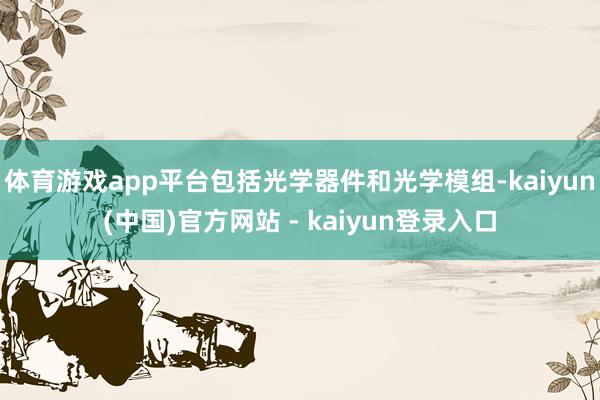 体育游戏app平台包括光学器件和光学模组-kaiyun(中国)官方网站 - kaiyun登录入口