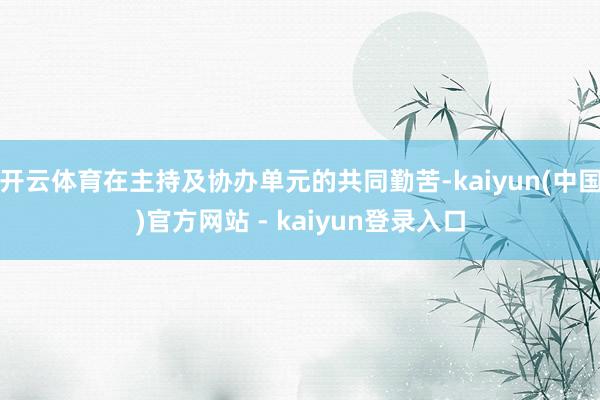 开云体育在主持及协办单元的共同勤苦-kaiyun(中国)官方网站 - kaiyun登录入口