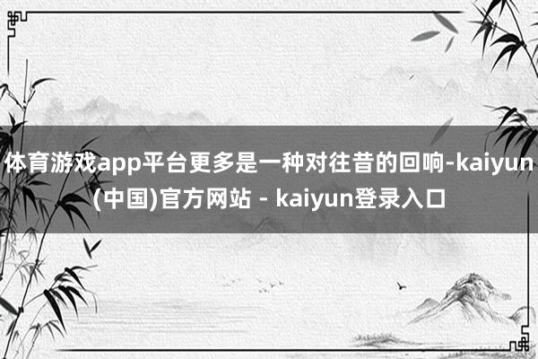 体育游戏app平台更多是一种对往昔的回响-kaiyun(中国)官方网站 - kaiyun登录入口