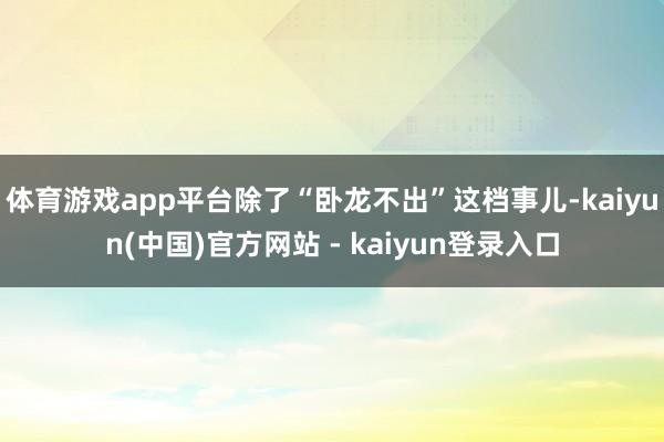 体育游戏app平台除了“卧龙不出”这档事儿-kaiyun(中国)官方网站 - kaiyun登录入口