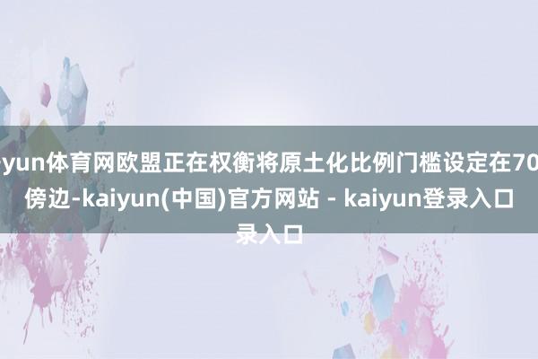 开yun体育网欧盟正在权衡将原土化比例门槛设定在70%傍边-kaiyun(中国)官方网站 - kaiyun登录入口