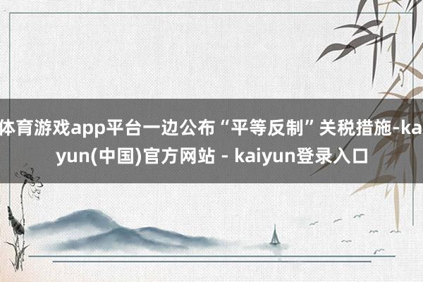 体育游戏app平台一边公布“平等反制”关税措施-kaiyun(中国)官方网站 - kaiyun登录入口