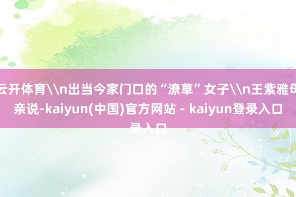 云开体育\n出当今家门口的“潦草”女子\n王紫雅母亲说-kaiyun(中国)官方网站 - kaiyun登录入口