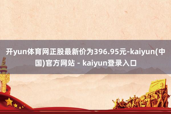 开yun体育网正股最新价为396.95元-kaiyun(中国)官方网站 - kaiyun登录入口