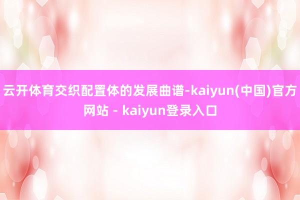 云开体育交织配置体的发展曲谱-kaiyun(中国)官方网站 - kaiyun登录入口