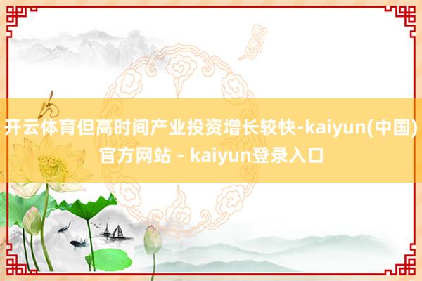 开云体育但高时间产业投资增长较快-kaiyun(中国)官方网站 - kaiyun登录入口