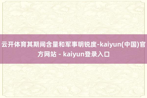 云开体育其期间含量和军事明锐度-kaiyun(中国)官方网站 - kaiyun登录入口