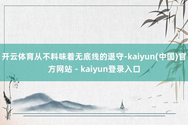 开云体育从不料味着无底线的退守-kaiyun(中国)官方网站 - kaiyun登录入口