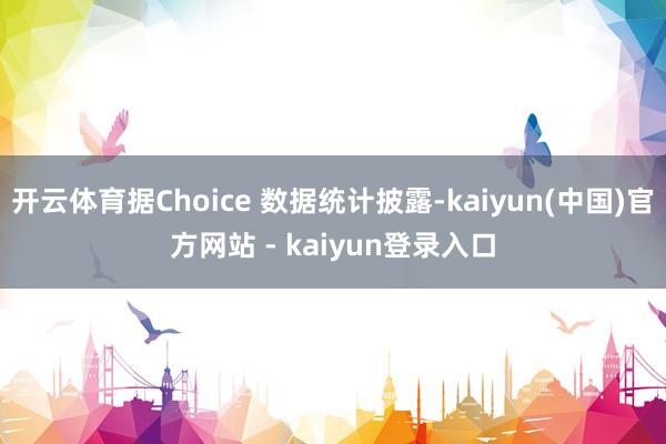 开云体育据Choice 数据统计披露-kaiyun(中国)官方网站 - kaiyun登录入口
