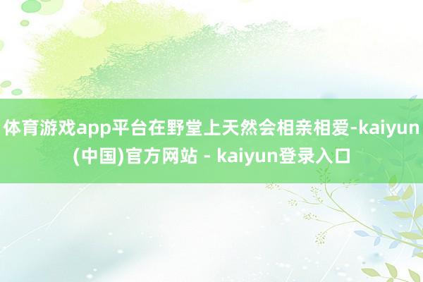 体育游戏app平台在野堂上天然会相亲相爱-kaiyun(中国)官方网站 - kaiyun登录入口