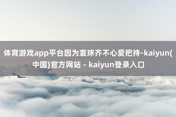 体育游戏app平台因为寰球齐不心爱把持-kaiyun(中国)官方网站 - kaiyun登录入口