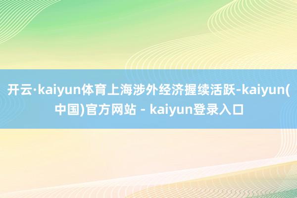 开云·kaiyun体育上海涉外经济握续活跃-kaiyun(中国)官方网站 - kaiyun登录入口